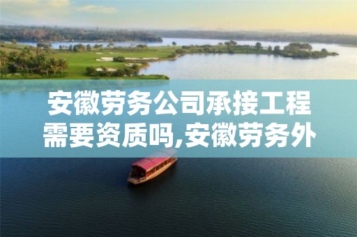 安徽劳务公司承接工程需要资质吗,安徽劳务外包公司
