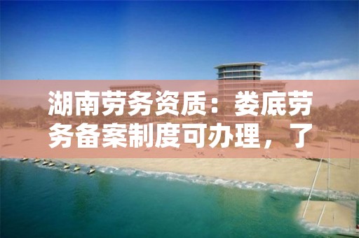 湖南劳务资质：娄底劳务备案制度可办理，了解一下！