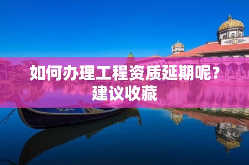 如何办理工程资质延期呢？建议收藏