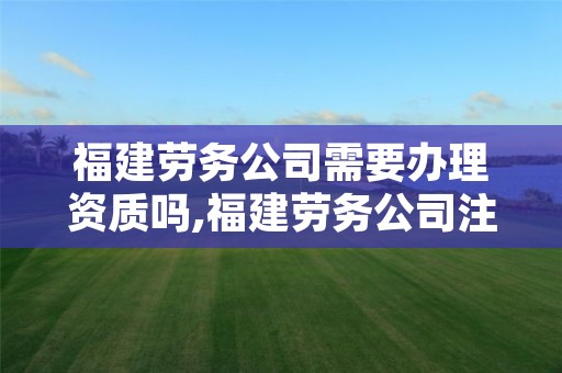 福建劳务公司需要办理资质吗,福建劳务公司注册条件