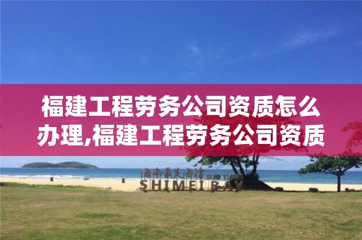 福建工程劳务公司资质怎么办理,福建工程劳务公司资质怎么办理的