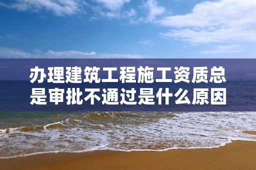 办理建筑工程施工资质总是审批不通过是什么原因呢?