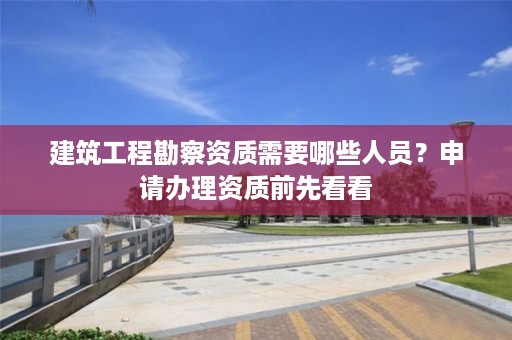 建筑工程勘察资质需要哪些人员？申请办理资质前先看看