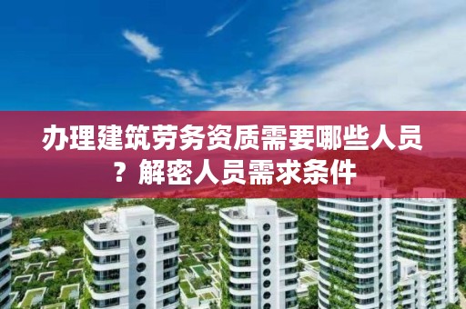 办理建筑劳务资质需要哪些人员？解密人员需求条件