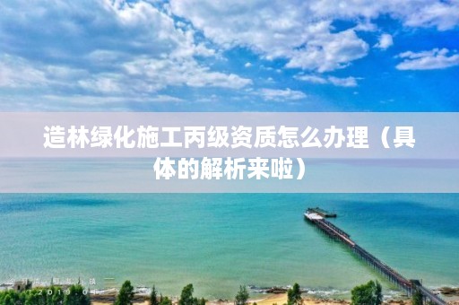 造林绿化施工丙级资质怎么办理（具体的解析来啦）