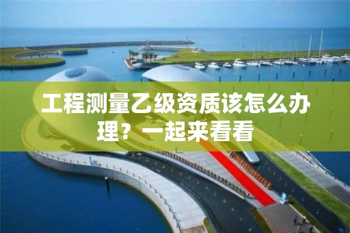 工程测量乙级资质该怎么办理?一起来看看