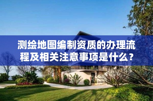 测绘地图编制资质的办理流程及相关注意事项是什么？