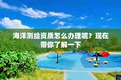 海洋测绘资质怎么办理呢?现在带你了解一下