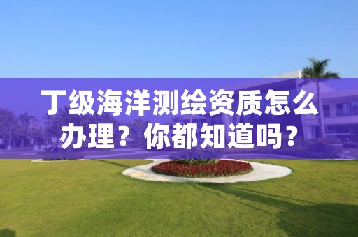 丁级海洋测绘资质怎么办理？你都知道吗？