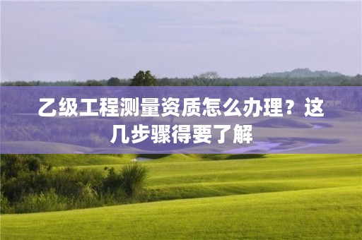 乙级工程测量资质怎么办理？这几步骤得要了解