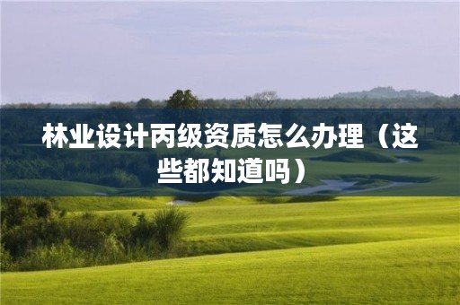 林业设计丙级资质怎么办理（这些都知道吗）