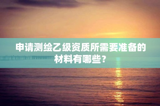 申请测绘乙级资质所需要准备的材料有哪些?
