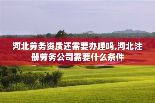 河北劳务资质还需要办理吗,河北注册劳务公司需要什么条件