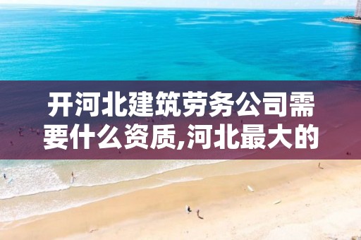 开河北建筑劳务公司需要什么资质,河北最大的建筑劳务公司有哪些