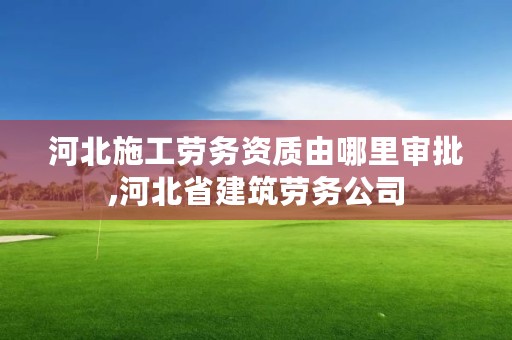 河北施工劳务资质由哪里审批,河北省建筑劳务公司