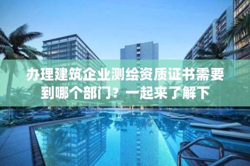 办理建筑企业测绘资质证书需要到哪个部门？一起来了解下
