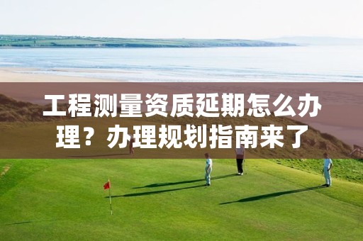 工程测量资质延期怎么办理?办理规划指南来了