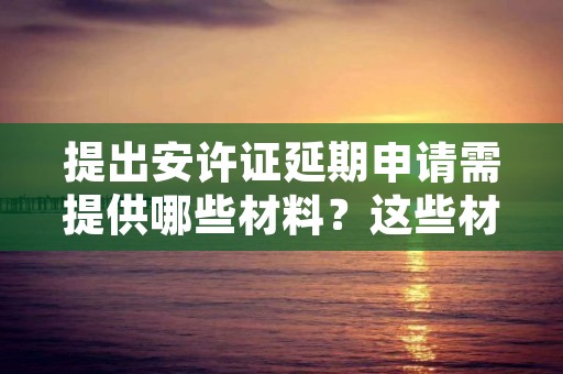 提出安许证延期申请需提供哪些材料？这些材料得准备