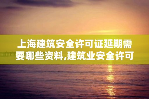 上海建筑安全许可证延期需要哪些资料,建筑业安全许可证延期办理