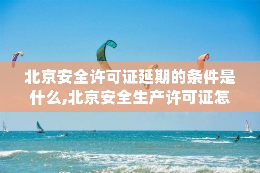 北京安全许可证延期的条件是什么,北京安全生产许可证怎么办