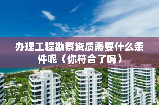 办理工程勘察资质需要什么条件呢(你符合了吗)