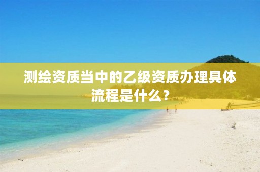 测绘资质当中的乙级资质办理具体流程是什么？