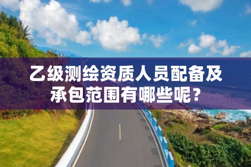 乙级测绘资质人员配备及承包范围有哪些呢？