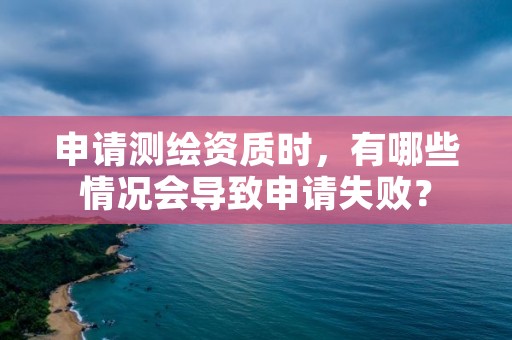 申请测绘资质时，有哪些情况会导致申请失败？
