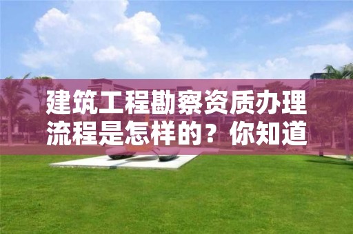 建筑工程勘察资质办理流程是怎样的?你知道吗?