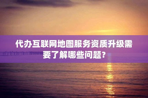 代办互联网地图服务资质升级需要了解哪些问题？