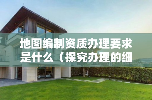 地图编制资质办理要求是什么（探究办理的细节）