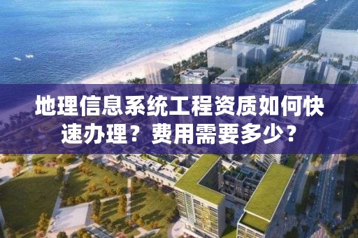 地理信息系统工程资质如何快速办理？费用需要多少？