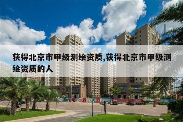 获得北京市甲级测绘资质,获得北京市甲级测绘资质的人