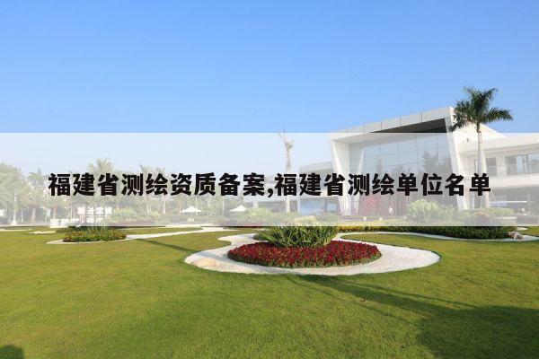 福建省测绘资质备案,福建省测绘单位名单