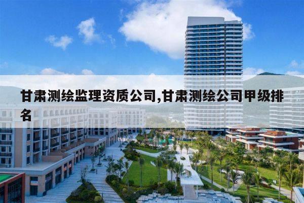 甘肃测绘监理资质公司,甘肃测绘公司甲级排名