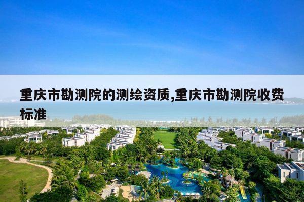 重庆市勘测院的测绘资质,重庆市勘测院收费标准
