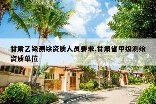 甘肃乙级测绘资质人员要求,甘肃省甲级测绘资质单位