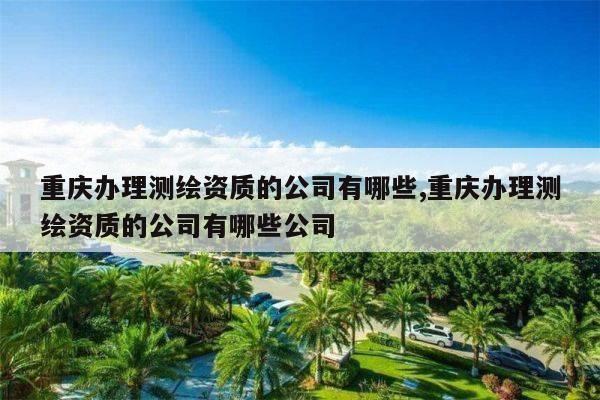 重庆办理测绘资质的公司有哪些,重庆办理测绘资质的公司有哪些公司