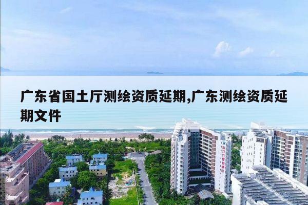 广东省国土厅测绘资质延期,广东测绘资质延期文件