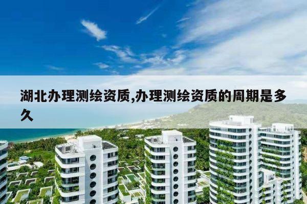 湖北办理测绘资质,办理测绘资质的周期是多久