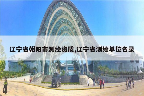 辽宁省朝阳市测绘资质,辽宁省测绘单位名录