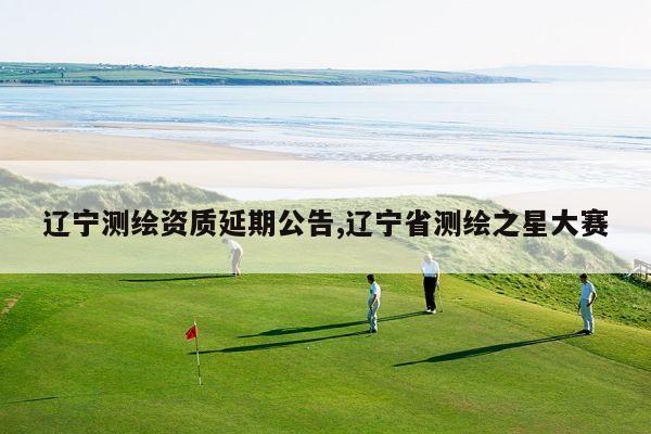 辽宁测绘资质延期公告,辽宁省测绘之星大赛