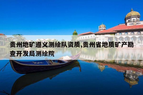 贵州地矿遵义测绘队资质,贵州省地质矿产勘查开发局测绘院