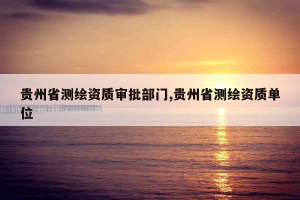 贵州省测绘资质审批部门,贵州省测绘资质单位