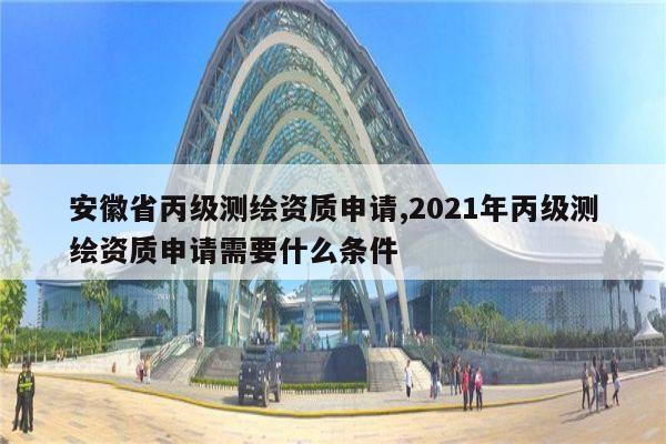 安徽省丙级测绘资质申请,2021年丙级测绘资质申请需要什么条件