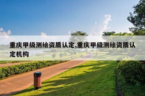 重庆甲级测绘资质认定,重庆甲级测绘资质认定机构