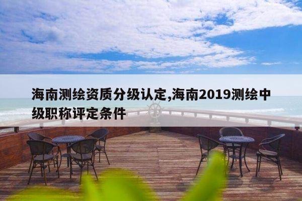 海南测绘资质分级认定,海南2019测绘中级职称评定条件