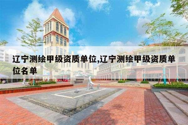 辽宁测绘甲级资质单位,辽宁测绘甲级资质单位名单