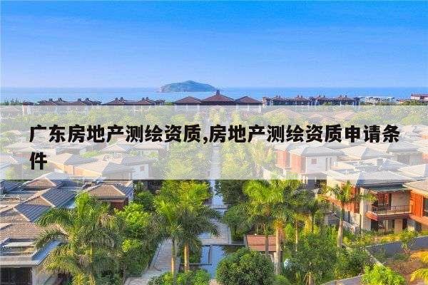 广东房地产测绘资质,房地产测绘资质申请条件