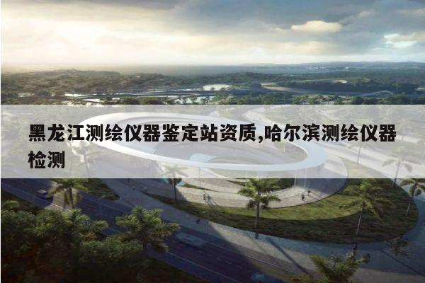 黑龙江测绘仪器鉴定站资质,哈尔滨测绘仪器检测